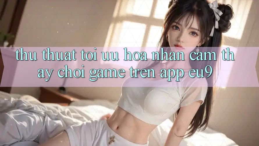 Thủ thuật Tối Ưu Hóa Nhận cảm thấy Chơi Game Trên App EU9 Thủ thuật Tối Ưu Hóa Nhận cảm thấy Chơi Game Trên App EU9
