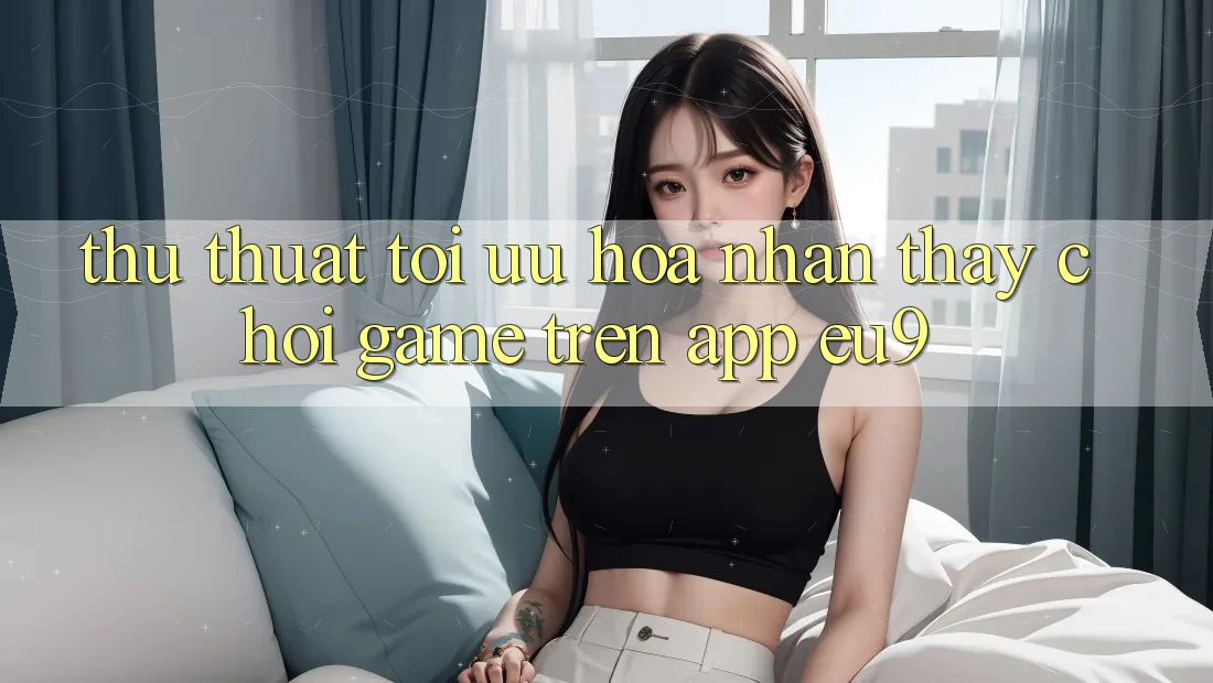 Thủ thuật Tối Ưu Hóa Nhận thấy Chơi Game Trên App EU9 Thủ thuật Tối Ưu Hóa Nhận thấy Chơi Game Trên App EU9