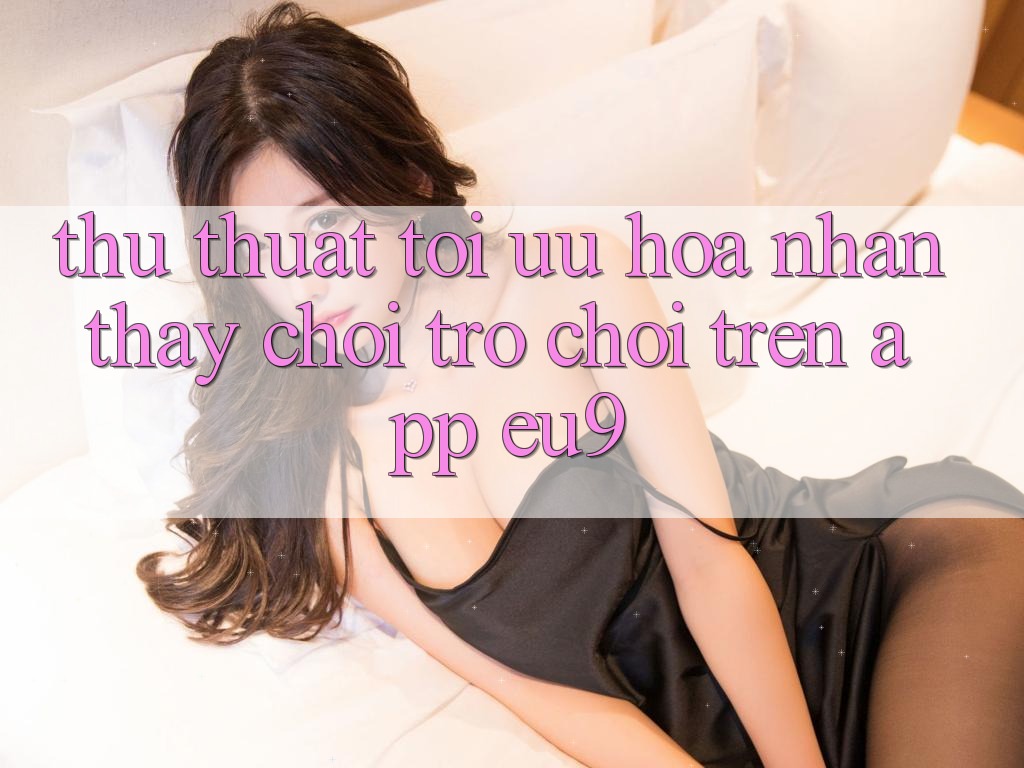 Thủ thuật Tối Ưu Hóa Nhận thấy Chơi Trò chơi Trên App EU9 Thủ thuật Tối Ưu Hóa Nhận thấy Chơi Trò chơi Trên App EU9