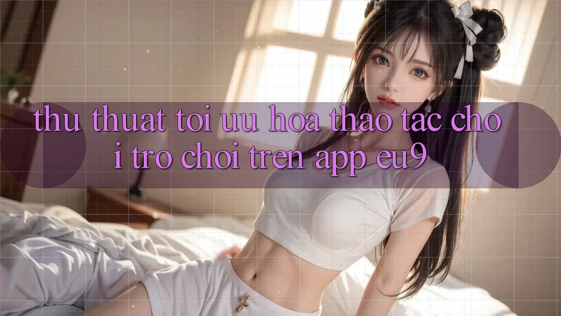 Thủ thuật Tối Ưu Hóa Thao tác Chơi Trò chơi Trên App EU9 Thủ thuật Tối Ưu Hóa Thao tác Chơi Trò chơi Trên App EU9