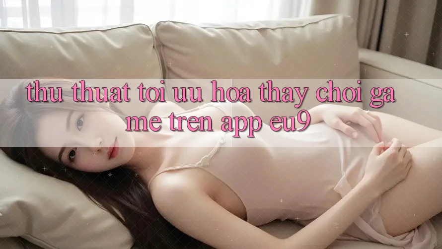 Thủ thuật Tối Ưu Hóa Thấy Chơi Game Trên App EU9 Thủ thuật Tối Ưu Hóa Thấy Chơi Game Trên App EU9