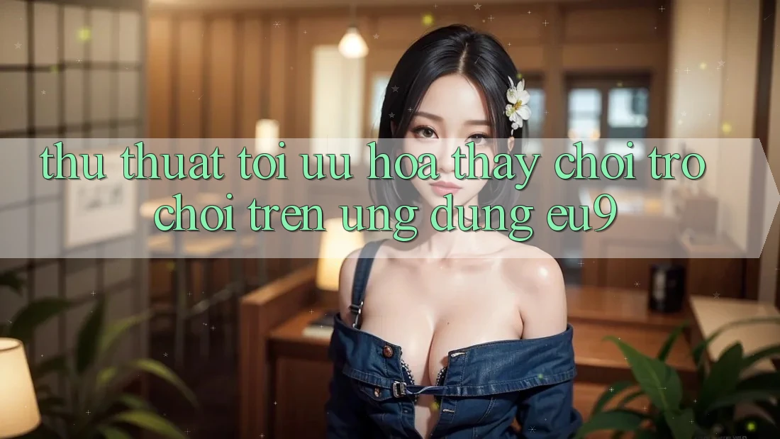 Thủ thuật Tối Ưu Hóa Thấy Chơi Trò chơi Trên Ứng dụng EU9 Thủ thuật Tối Ưu Hóa Thấy Chơi Trò chơi Trên Ứng dụng EU9