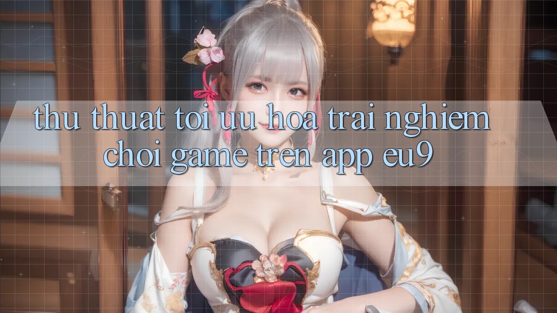 Thủ thuật Tối Ưu Hóa Trải Nghiệm Chơi Game Trên App EU9 Thủ thuật Tối Ưu Hóa Trải Nghiệm Chơi Game Trên App EU9