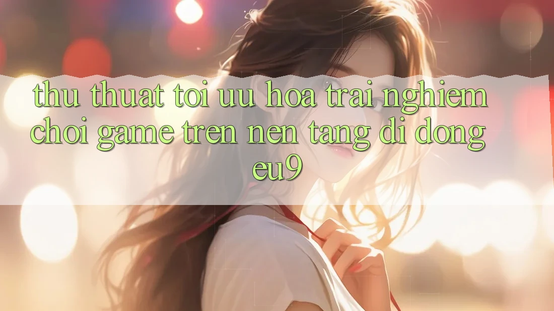 Thủ thuật Tối Ưu Hóa Trải Nghiệm Chơi Game Trên Nền tảng di động EU9