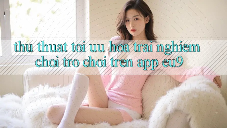 Thủ thuật Tối Ưu Hóa Trải Nghiệm Chơi Trò chơi Trên App EU9
