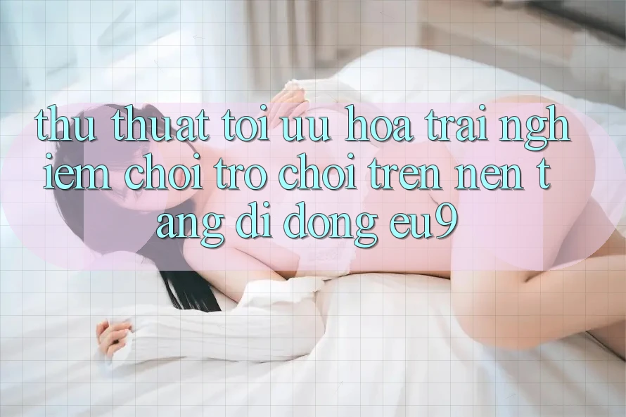 Thủ thuật Tối Ưu Hóa Trải Nghiệm Chơi Trò chơi Trên Nền tảng di động EU9 Thủ thuật Tối Ưu Hóa Trải Nghiệm Chơi Trò chơi Trên Nền tảng di động EU9