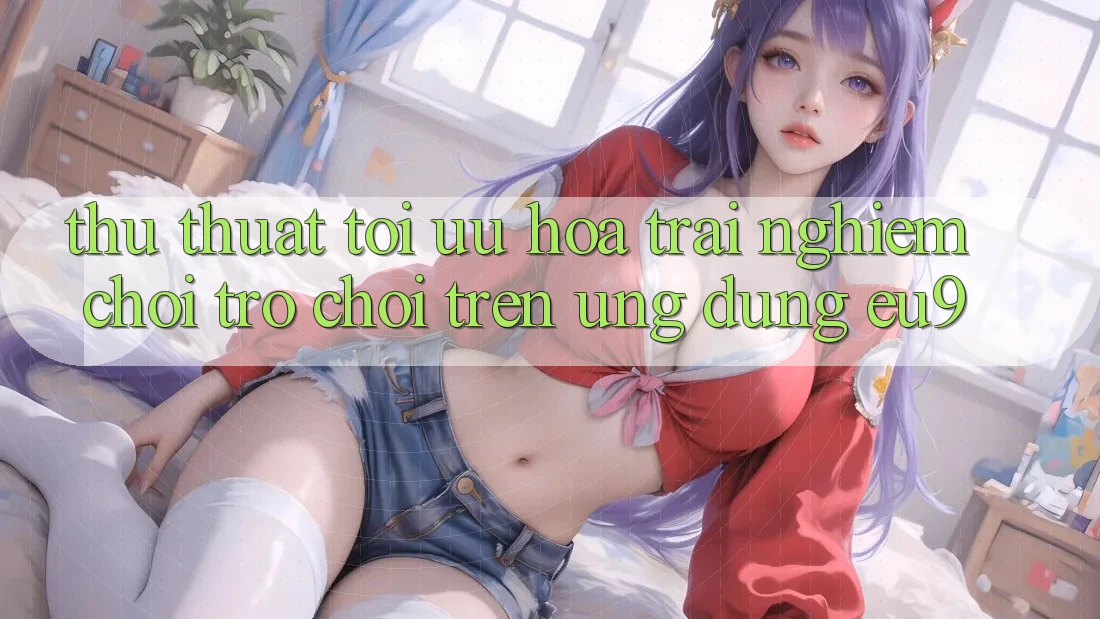 Thủ thuật Tối Ưu Hóa Trải Nghiệm Chơi Trò chơi Trên Ứng dụng EU9 Thủ thuật Tối Ưu Hóa Trải Nghiệm Chơi Trò chơi Trên Ứng dụng EU9