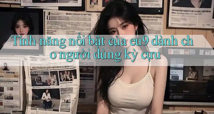 Tính năng nổi bật của eu9 dành cho người dùng kỳ cựu