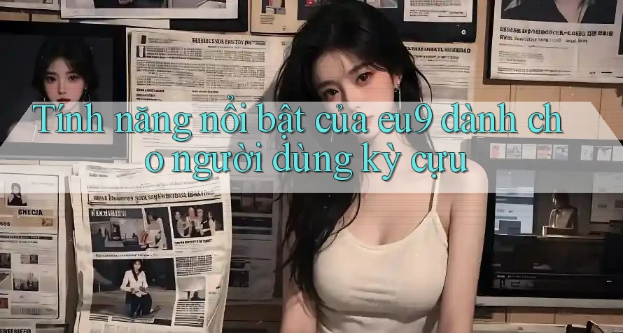 Tính năng nổi bật của eu9 dành cho người dùng kỳ cựu Tính năng nổi bật của eu9 dành cho người dùng kỳ cựu