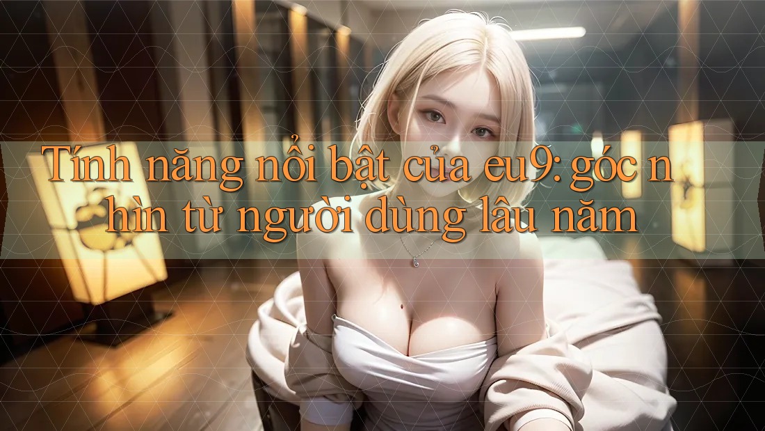 Tính năng nổi bật của eu9: góc nhìn từ người dùng lâu năm Tính năng nổi bật của eu9: góc nhìn từ người dùng lâu năm