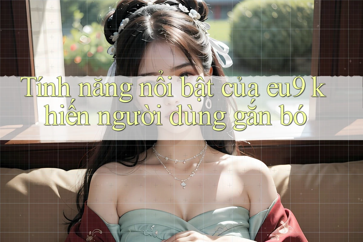 Tính năng nổi bật của eu9 khiến người dùng gắn bó Tính năng nổi bật của eu9 khiến người dùng gắn bó