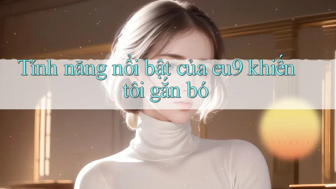 Tính năng nổi bật của eu9 khiến tôi gắn bó