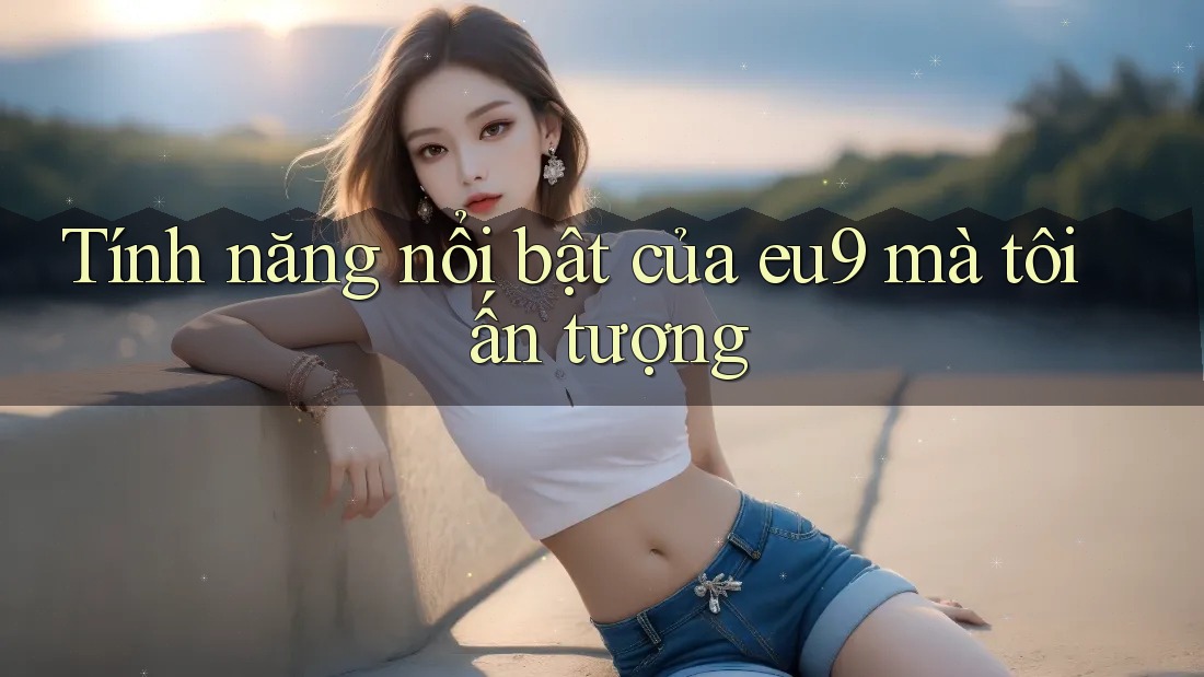 Tính năng nổi bật của eu9 mà tôi ấn tượng