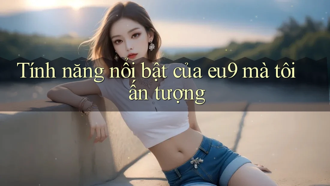Tính năng nổi bật của eu9 mà tôi ấn tượng Tính năng nổi bật của eu9 mà tôi ấn tượng