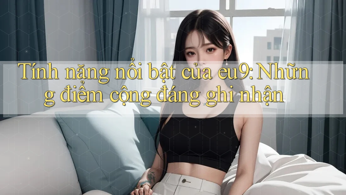 Tính năng nổi bật của eu9: Những điểm cộng đáng ghi nhận