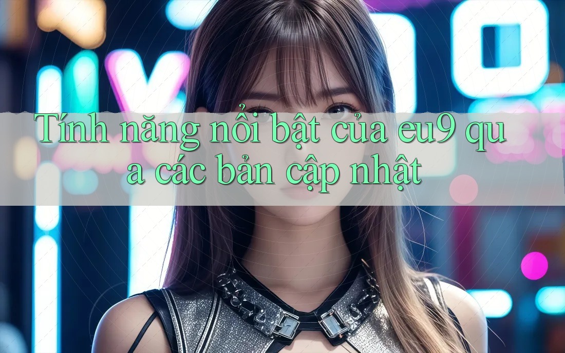 Tính năng nổi bật của eu9 qua các bản cập nhật