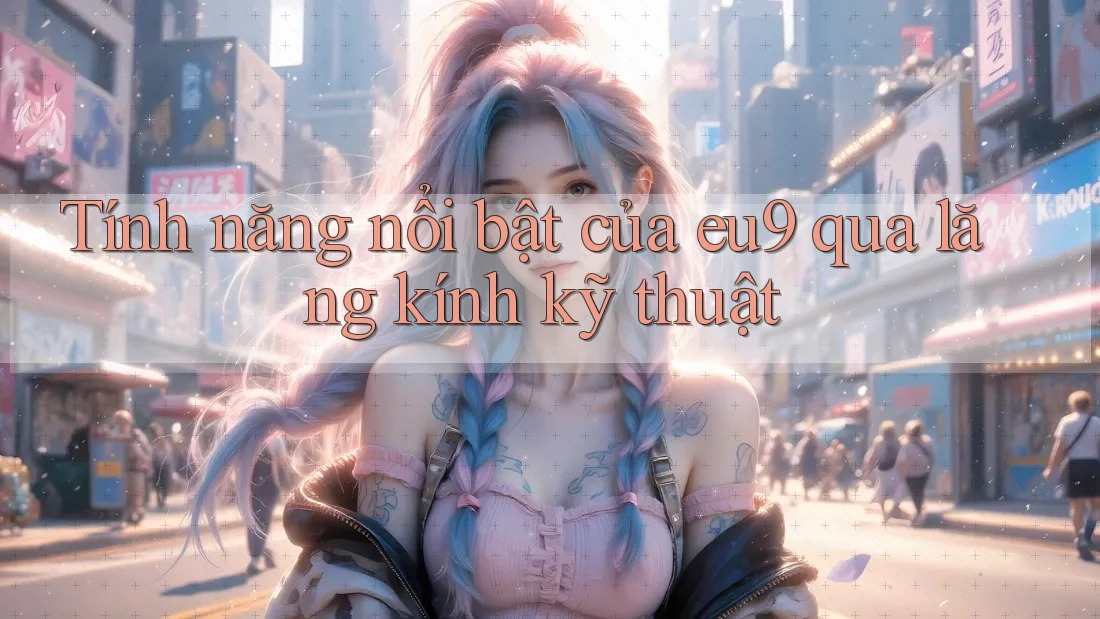 Tính năng nổi bật của eu9 qua lăng kính kỹ thuật