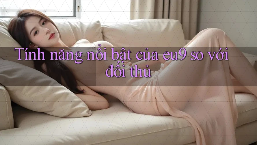 Tính năng nổi bật của eu9 so với đối thủ Tính năng nổi bật của eu9 so với đối thủ