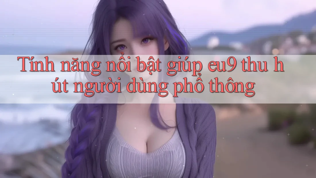 Tính năng nổi bật giúp eu9 thu hút người dùng phổ thông Tính năng nổi bật giúp eu9 thu hút người dùng phổ thông