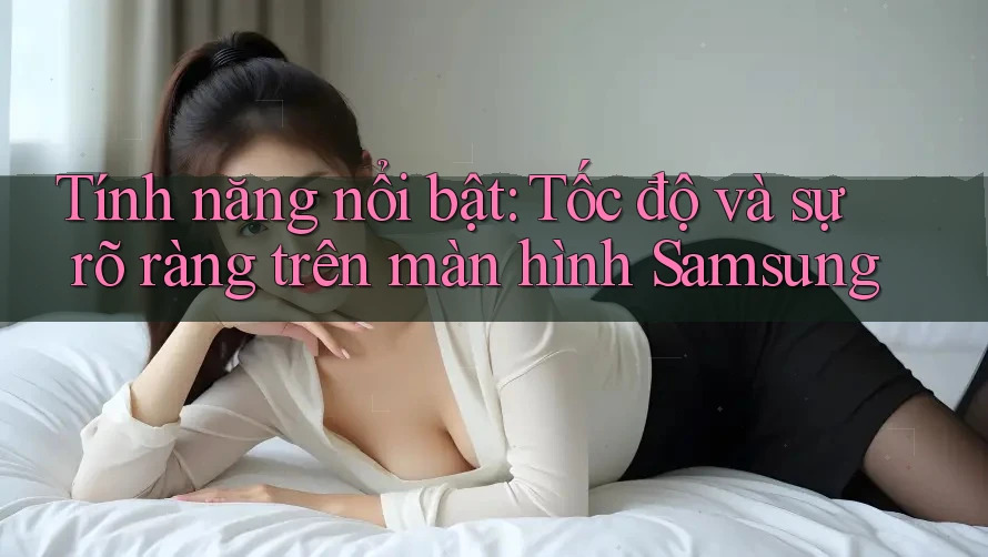 Tính năng nổi bật: Tốc độ và sự rõ ràng trên màn hình Samsung Tính năng nổi bật: Tốc độ và sự rõ ràng trên màn hình Samsung