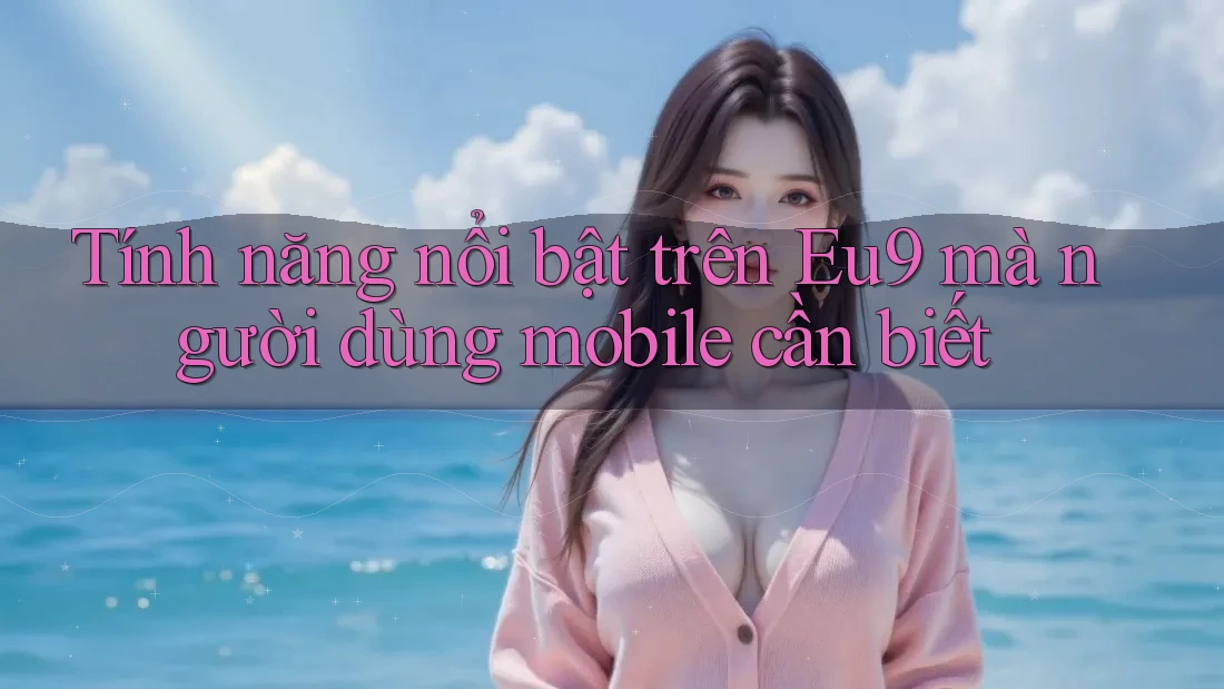 Tính năng nổi bật trên Eu9 mà người dùng mobile cần biết Tính năng nổi bật trên Eu9 mà người dùng mobile cần biết