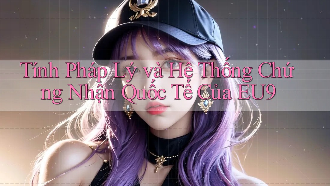 Tính Pháp Lý và Hệ Thống Chứng Nhận Quốc Tế Của EU9 Tính Pháp Lý và Hệ Thống Chứng Nhận Quốc Tế Của EU9