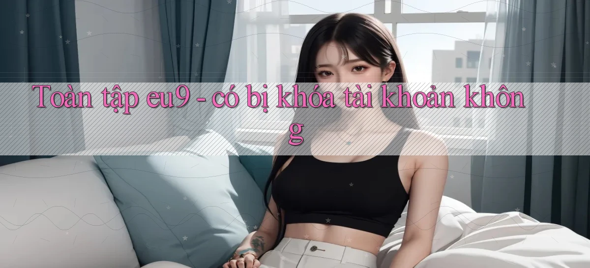Toàn tập eu9   có bị khóa tài khoản không