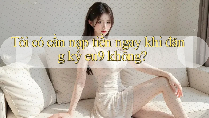 Tôi có cần nạp tiền ngay khi đăng ký eu9 không?