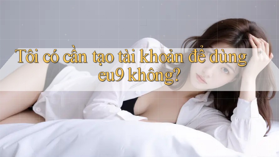 Tôi có cần tạo tài khoản để dùng eu9 không? Tôi có cần tạo tài khoản để dùng eu9 không?