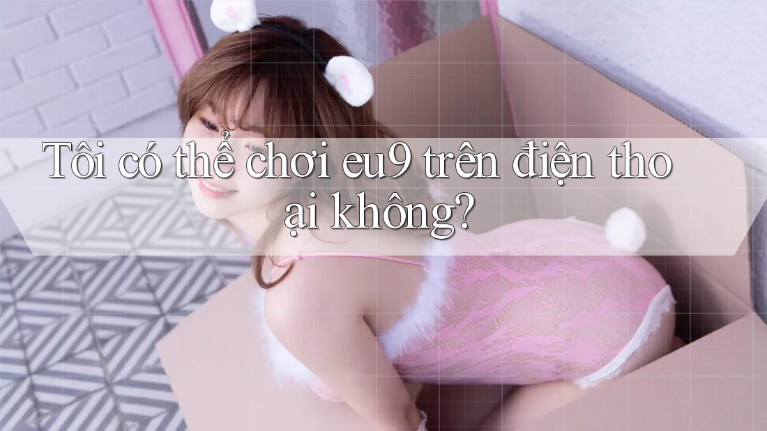 Tôi có thể chơi eu9 trên điện thoại không? Tôi có thể chơi eu9 trên điện thoại không?