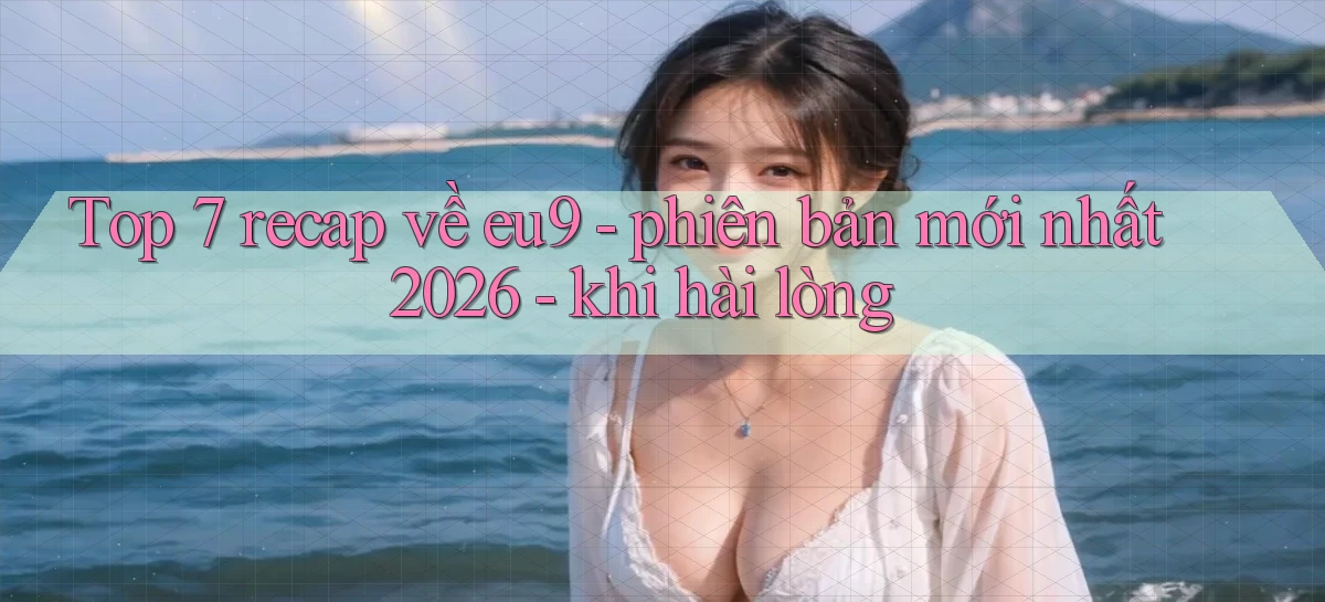 Top 7 recap về eu9   phiên bản mới nhất 2026   khi hài lòng