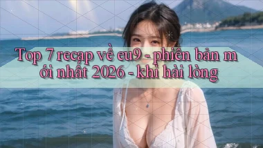 Top 7 recap về eu9   phiên bản mới nhất 2026   khi hài lòng