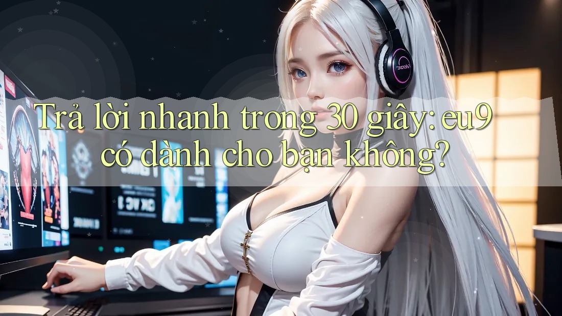 Trả lời nhanh trong 30 giây: eu9 có dành cho bạn không?