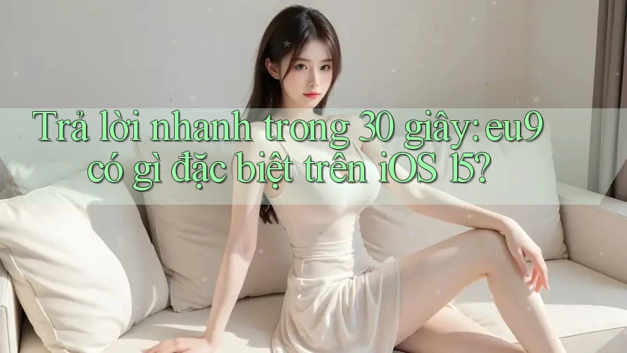 Trả lời nhanh trong 30 giây: eu9 có gì đặc biệt trên iOS 15?