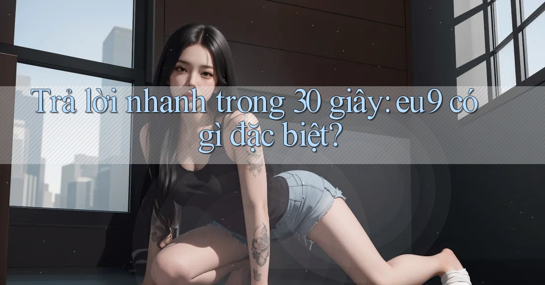 Trả lời nhanh trong 30 giây: eu9 có gì đặc biệt?