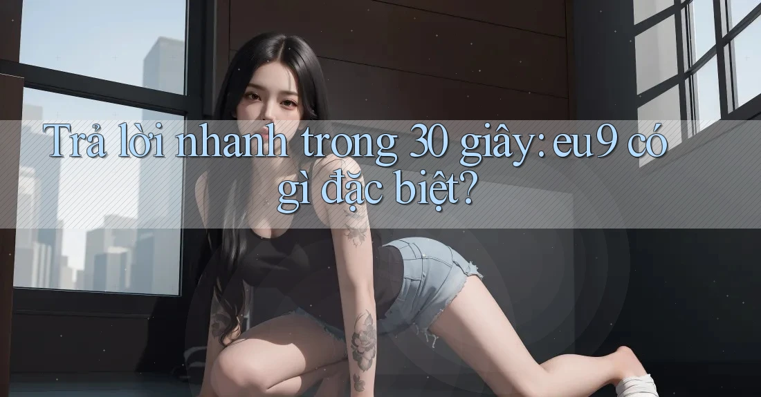 Trả lời nhanh trong 30 giây: eu9 có gì đặc biệt? Trả lời nhanh trong 30 giây: eu9 có gì đặc biệt?