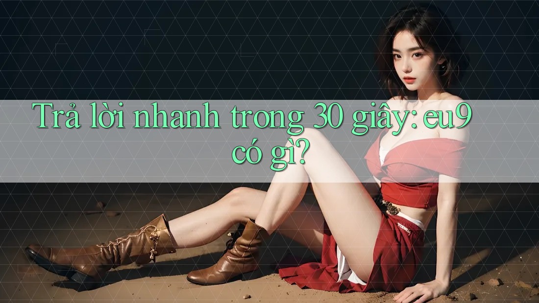 Trả lời nhanh trong 30 giây: eu9 có gì?