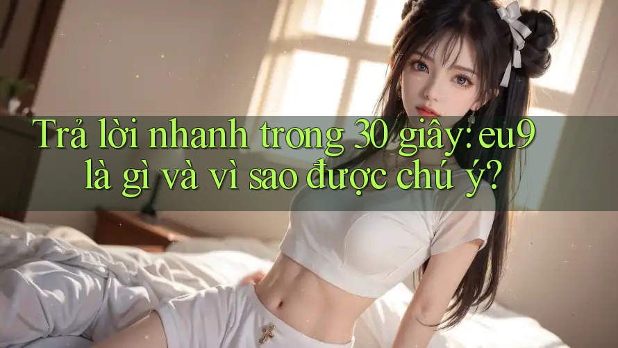 Trả lời nhanh trong 30 giây: eu9 là gì và vì sao được chú ý?