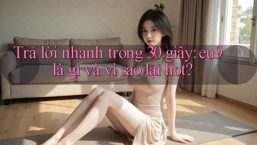 Trả lời nhanh trong 30 giây: eu9 là gì và vì sao lại hot? Trả lời nhanh trong 30 giây: eu9 là gì và vì sao lại hot?