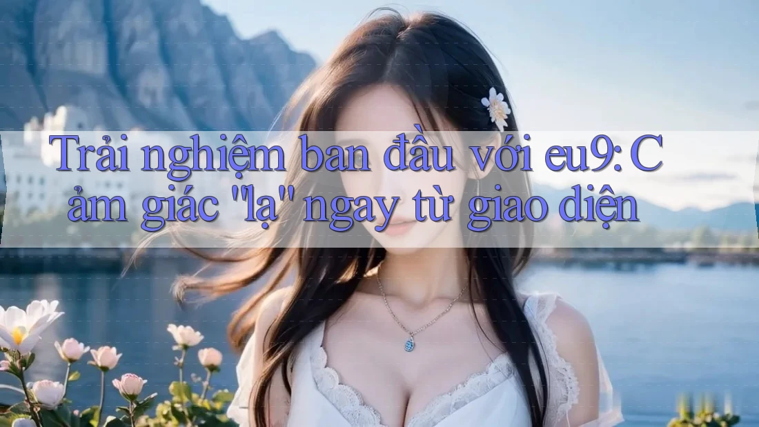 Trải nghiệm ban đầu với eu9: Cảm giác “lạ” ngay từ giao diện