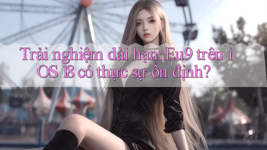 Trải nghiệm dài hạn: Eu9 trên iOS 18 có thực sự ổn định?