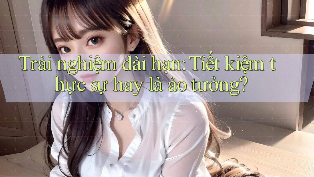 Trải nghiệm dài hạn: Tiết kiệm thực sự hay là ảo tưởng? Trải nghiệm dài hạn: Tiết kiệm thực sự hay là ảo tưởng?