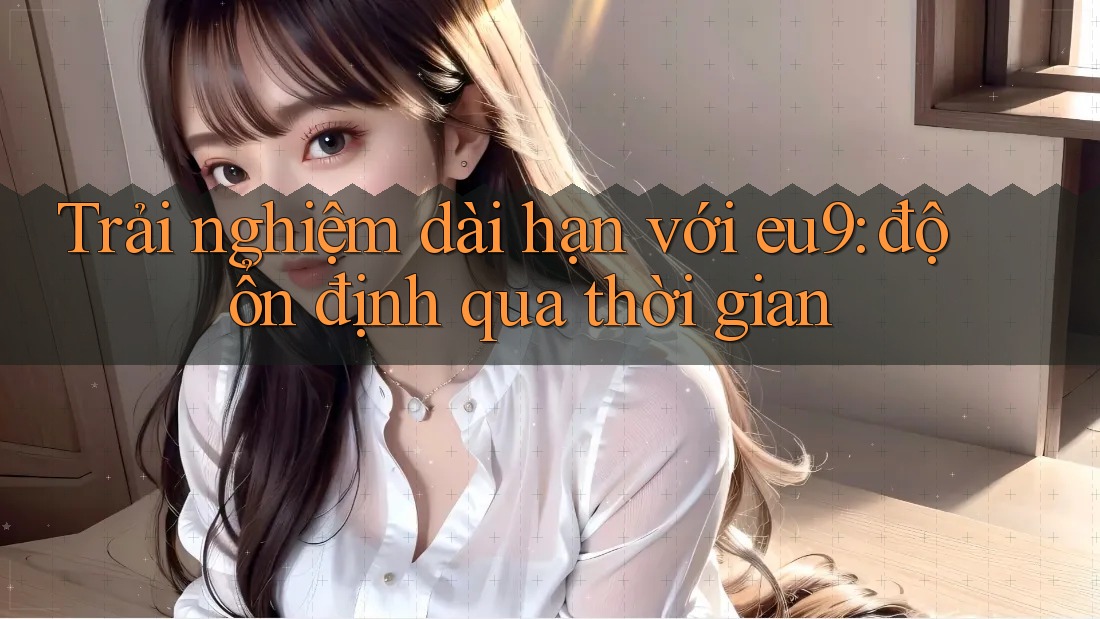 Trải nghiệm dài hạn với eu9: độ ổn định qua thời gian Trải nghiệm dài hạn với eu9: độ ổn định qua thời gian