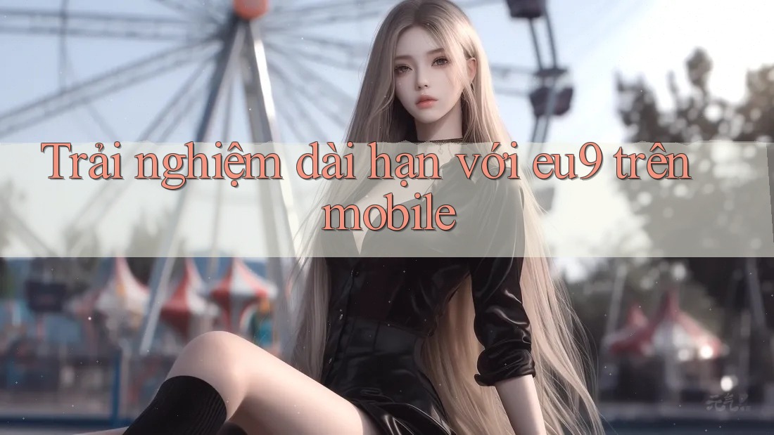 Trải nghiệm dài hạn với eu9 trên mobile Trải nghiệm dài hạn với eu9 trên mobile