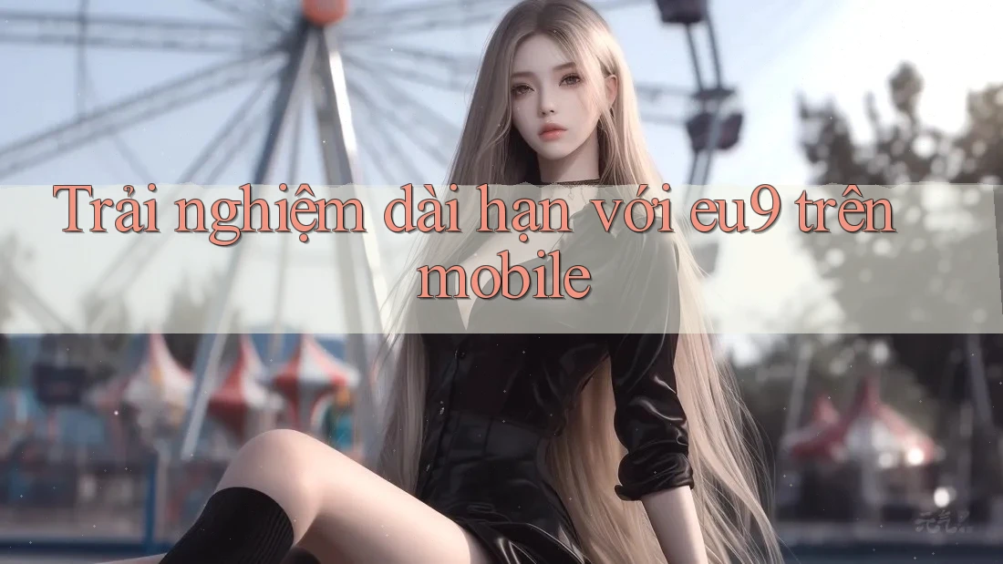 Trải nghiệm dài hạn với eu9 trên mobile