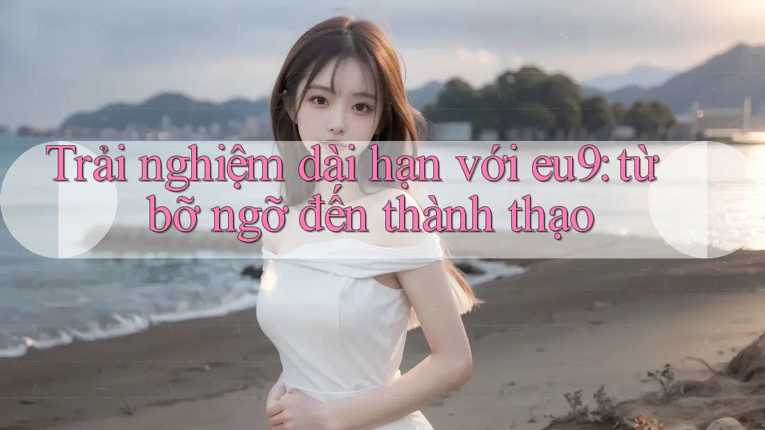 Trải nghiệm dài hạn với eu9: từ bỡ ngỡ đến thành thạo Trải nghiệm dài hạn với eu9: từ bỡ ngỡ đến thành thạo