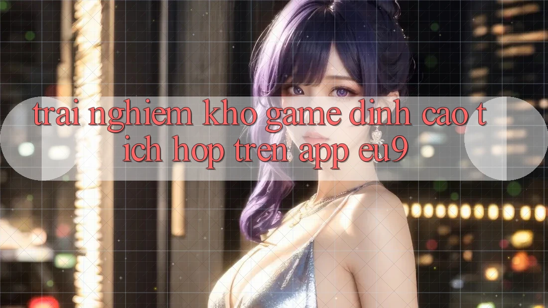 Trải nghiệm Kho Game Đỉnh cao Tích Hợp Trên App EU9 Trải nghiệm Kho Game Đỉnh cao Tích Hợp Trên App EU9