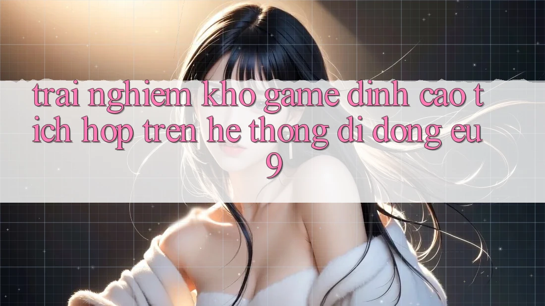 Trải nghiệm Kho Game Đỉnh Cao Tích Hợp Trên Hệ thống di động EU9