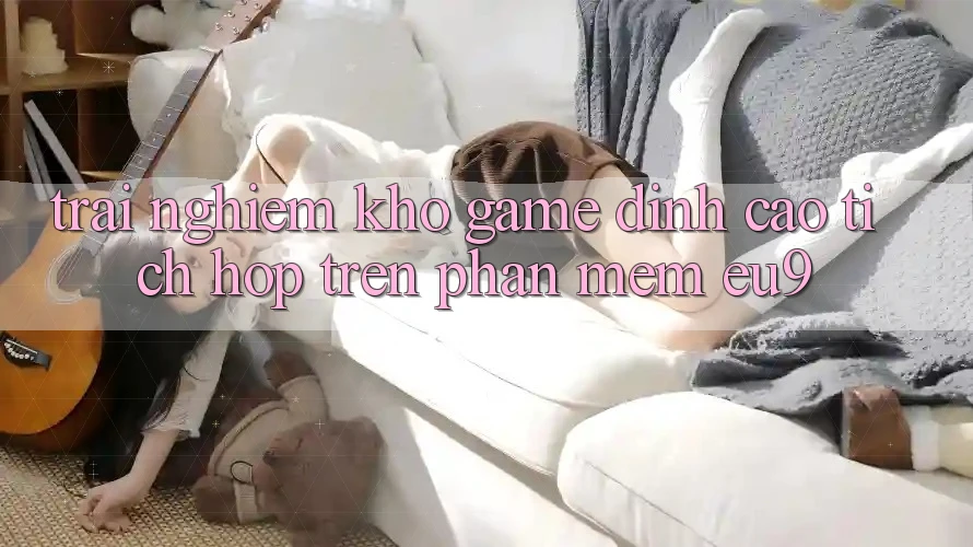 Trải nghiệm Kho Game Đỉnh Cao Tích Hợp Trên Phần mềm EU9 Trải nghiệm Kho Game Đỉnh Cao Tích Hợp Trên Phần mềm EU9