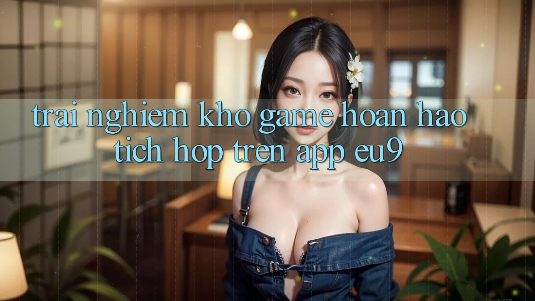 Trải nghiệm Kho Game Hoàn hảo Tích Hợp Trên App EU9